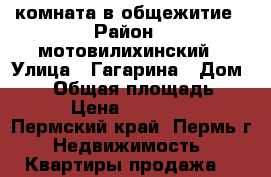 комната в общежитие › Район ­ мотовилихинский › Улица ­ Гагарина › Дом ­ 38 › Общая площадь ­ 12 › Цена ­ 750 000 - Пермский край, Пермь г. Недвижимость » Квартиры продажа   